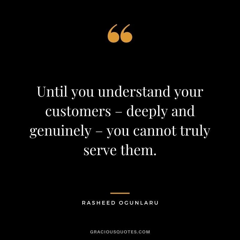 Until you understand your customers – deeply and genuinely – you cannot truly serve them. - Rasheed Ogunlaru