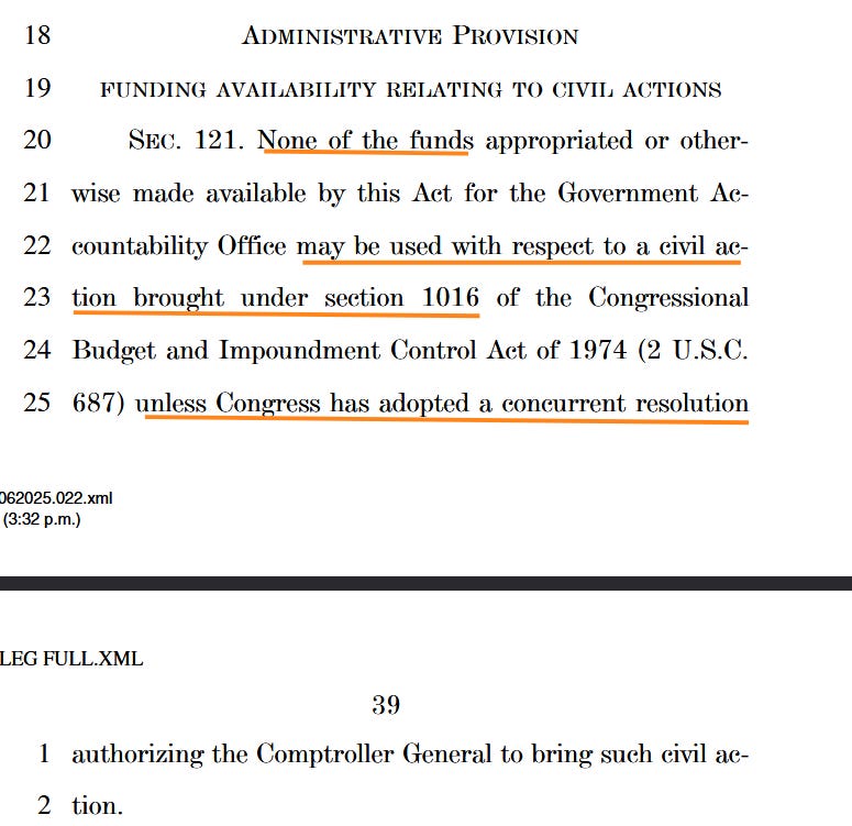 SEC . 121. None of the funds appropriated or other-20 wise made available by this Act for the Government Ac-21 countability Office may be used with respect to a civil ac-22 tion brought under section 1016 of the Congressional23 Budget and Impoundment Control Act of 1974 (2 U.S.C.24 687) unless Congress has adopted a concurrent resolution25 VerDate Nov 24 2008 15:32 Jun 20, 2025 Jkt 000000 PO 00000 Frm 00038 Fmt 6652 Sfmt 6201 C:\USERS\KSALMON\APPDATA\ROAMING\SOFTQUAD\XMETAL\11.0\GEN\C\LEG FULL.X June 20, 2025 (3:32 p.m.) H:\FY 2026\LEG FULL.XML l:\v7\062025\7062025.022.xml 39 authorizing the Comptroller General to bring such civil ac-1 tion