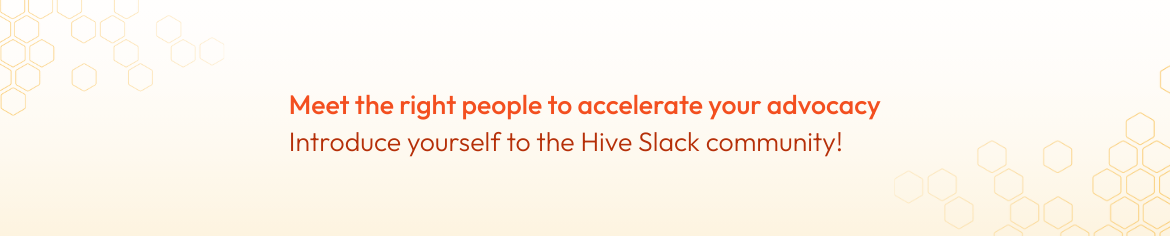 Meet the right people to accelerate your advocacy - introduce yourself to the Hive Slack community! Meet the right people to accelerate your advocacy - introduce yourself to the Hive Slack community!