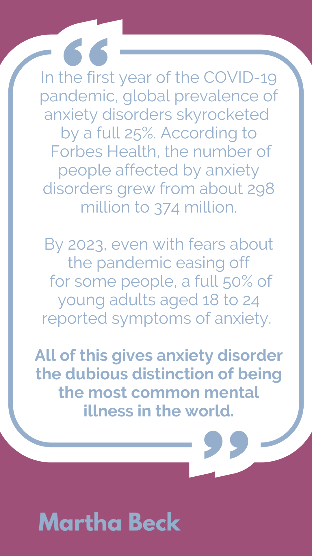 According to Martha Beck, "In the first year of the COVID-19 pandemic, global prevalence of anxiety disorders skyrocketed by a full 25%. According to Forbes Health, the number of people affected by anxiety disorders grew from about 298 million to 374 million. By 2023, even with fears about the pandemic easing off for some people, a full 50% of young adults aged 18 to 24 reported symptoms of anxiety. All of this gives anxiety disorder the dubious distinction of being the most common mental illness in the world."