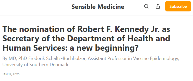 Sensible Medicine headline: "The nomination of Robert F. Kennedy Jr. as Secretary of the Department of Health and Human Services: a new beginning? By MD, PhD Frederik Schaltz-Buchholzer, Assistant Professor in Vaccine Epidemiology, University of Southern Denmark" Sensible Medicine headline: "The nomination of Robert F. Kennedy Jr. as Secretary of the Department of Health and Human Services: a new beginning? By MD, PhD Frederik Schaltz-Buchholzer, Assistant Professor in Vaccine Epidemiology, University of Southern Denmark"