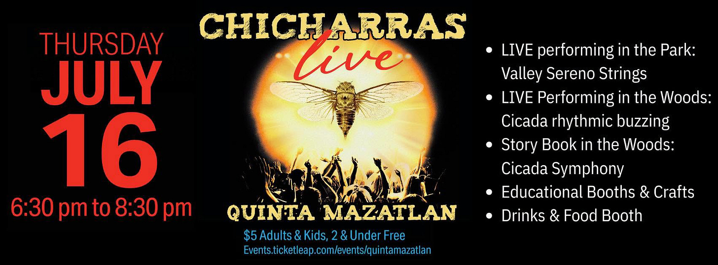 May be an image of text that says 'CHICHARRAS live. THURSDAY JULY 16 6:30 6:30pmto8:30pm pmto8 to 8:30 pm pm LIVE performing the Park: Valley Sereno Strings LIVE Performing in the Woods: Cicada rhythmic buzzing Story Book in the Woods: Cicada Symphony Educational Booths & Crafts Drinks & Food Booth QUINTA INTAMAZATLAN MAZATLAN $5Adults&Kids, $5Adults&Kids,2&UnderFree 2&UnderFree Eiensicletecmemeieseiena' May be an image of text that says 'CHICHARRAS live. THURSDAY JULY 16 6:30 6:30pmto8:30pm pmto8 to 8:30 pm pm LIVE performing the Park: Valley Sereno Strings LIVE Performing in the Woods: Cicada rhythmic buzzing Story Book in the Woods: Cicada Symphony Educational Booths & Crafts Drinks & Food Booth QUINTA INTAMAZATLAN MAZATLAN $5Adults&Kids, $5Adults&Kids,2&UnderFree 2&UnderFree Eiensicletecmemeieseiena'