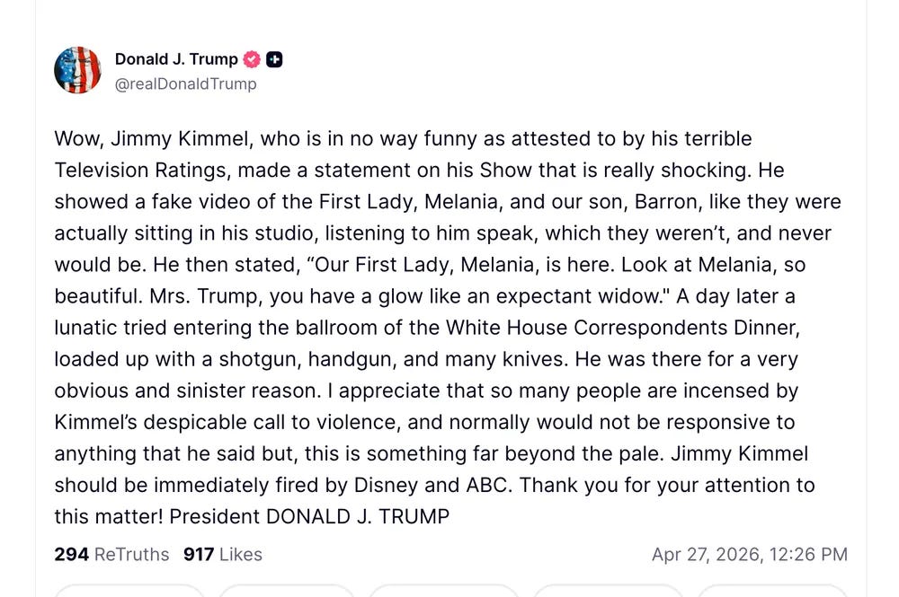 Wow, Jimmy Kimmel, who is in no way funny as attested to by his terrible Television Ratings, made a statement on his Show that is really shocking. He showed a fake video of the First Lady, Melania, and our son, Barron, like they were actually sitting in his studio, listening to him speak, which they weren’t, and never would be. He then stated, “Our First Lady, Melania, is here. Look at Melania, so beautiful. Mrs. Trump, you have a glow like an expectant widow." A day later a lunatic tried entering the ballroom of the White House Correspondents Dinner, loaded up with a shotgun, handgun, and many knives. He was there for a very obvious and sinister reason. I appreciate that so many people are incensed by Kimmel’s despicable call to violence, and normally would not be responsive to anything that he said but, this is something far beyond the pale. Jimmy Kimmel should be immediately fired by Disney and ABC. Thank you for your attention to this matter! President DONALD J. TRUMP