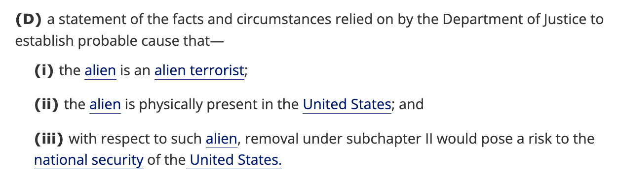 (D) a statement of the facts and circumstances relied on by the Department of Justice to establish probable cause that— (i) the alien is an alien terrorist; (ii) the alien is physically present in the United States; and (iTi) with respect to such alien, removal under subchapter II would pose a risk to the national security of the United States. (D) a statement of the facts and circumstances relied on by the Department of Justice to establish probable cause that— (i) the alien is an alien terrorist; (ii) the alien is physically present in the United States; and (iTi) with respect to such alien, removal under subchapter II would pose a risk to the national security of the United States.