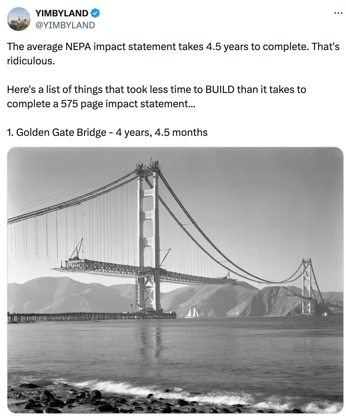   See new posts Conversation YIMBYLAND @YIMBYLAND The average NEPA impact statement takes 4.5 years to complete. That's ridiculous.  Here's a list of things that took less time to BUILD than it takes to complete a 575 page impact statement...  1. Golden Gate Bridge - 4 years, 4.5 months Quote Alec Stapp  @AlecStapp ·