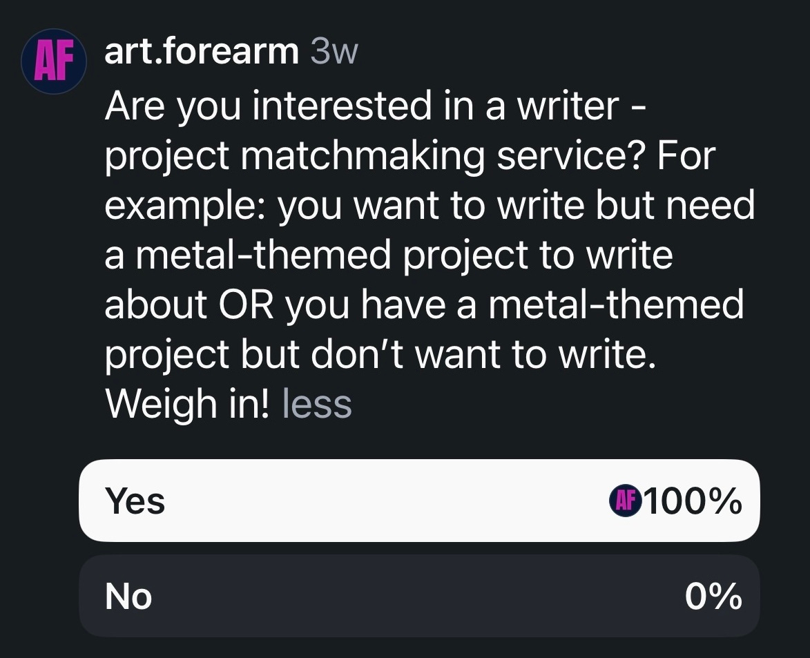 A screenshot of Art Forearm posting a poll on Instagram that says: Are you interested in a writer - project matchmaking service? For example: you want to write but need a metal-themed project to write about OR you have a metal-themed project but don’t want to write. It shows that 100% of responders said "yes" A screenshot of Art Forearm posting a poll on Instagram that says: Are you interested in a writer - project matchmaking service? For example: you want to write but need a metal-themed project to write about OR you have a metal-themed project but don’t want to write. It shows that 100% of responders said "yes"