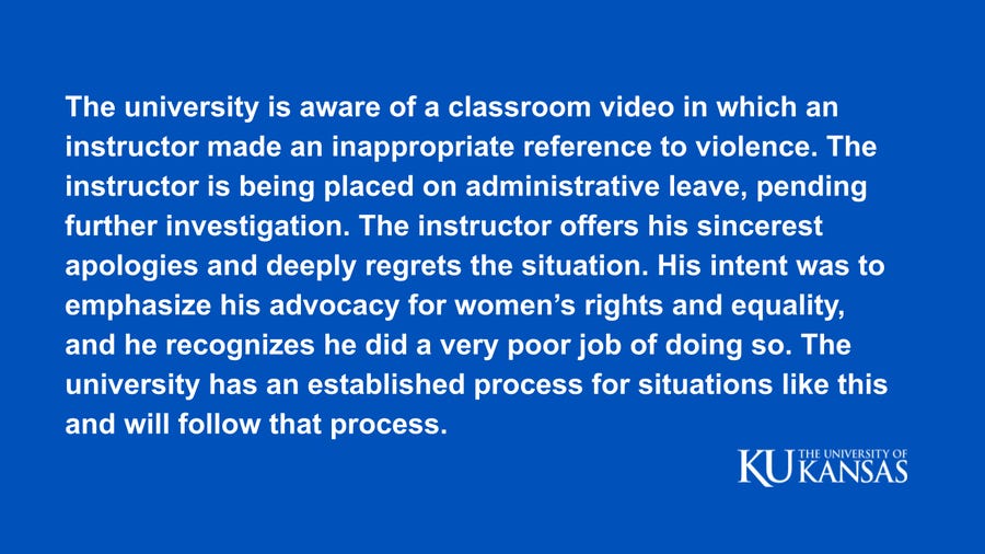 The university is aware of a classroom video in which an instructor made an inappropriate reference to violence. The instructor is being placed on administrative leave, pending further investigation. The instructor offers his sincerest apologies and deeply regrets the situation. His intent was to emphasize his advocacy for women’s rights and equality, and he recognizes he did a very poor job of doing so. The university has an established process for situations like this and will follow that process. The university is aware of a classroom video in which an instructor made an inappropriate reference to violence. The instructor is being placed on administrative leave, pending further investigation. The instructor offers his sincerest apologies and deeply regrets the situation. His intent was to emphasize his advocacy for women’s rights and equality, and he recognizes he did a very poor job of doing so. The university has an established process for situations like this and will follow that process.