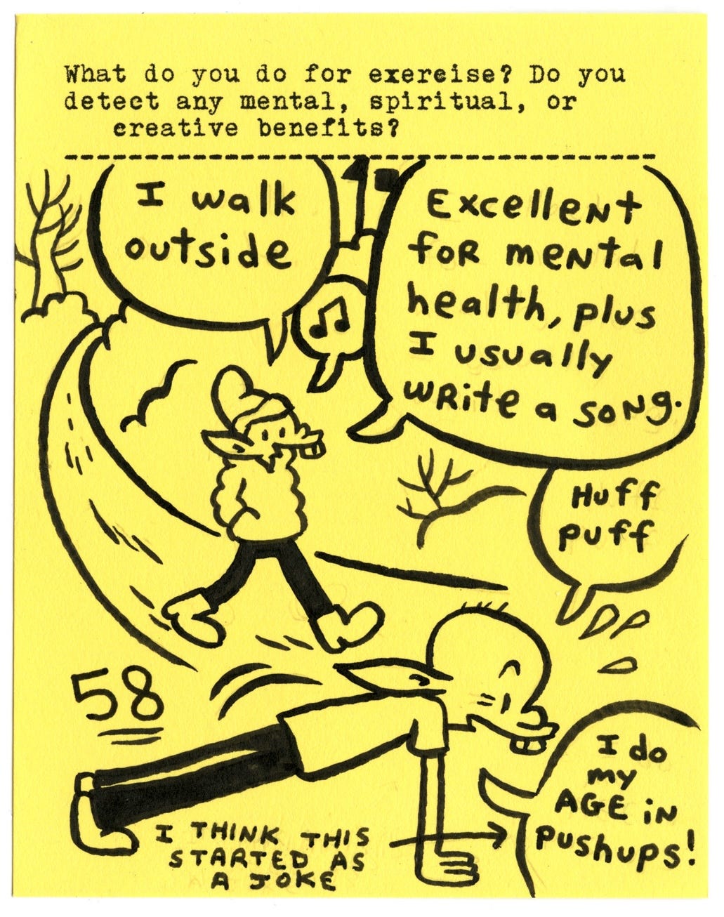 What do you do for exercise? Do you detect any mental, spiritual, or creative benefits?   I walk outside   Excellent for mental health, plus I usually write a song.   I do my age in pushups! [58] (I think this started as a joke)