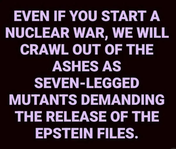May be an image of text that says 'EVEN IF YOU START A NUCLEAR WAR, WE WILL CRAWL OUT OF THE ASHES AS SEVEN SEVEN-LEGGED MUTANTS DEMANDING THE RELEASE OF TH EPSTEIN FILES.'