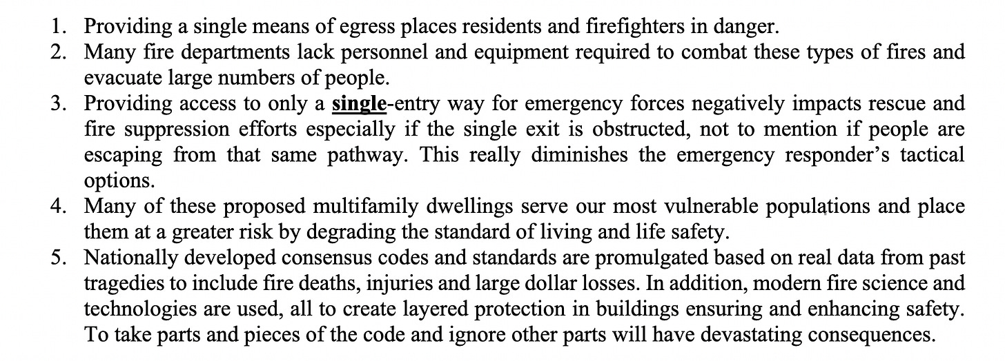 1. Providing a single means of egress places residents and firefighters in danger. 2. Many fire departments lack personnel and equipment required to combat these types of fires and evacuate large numbers of people. 3. Providing access to only a single-entry way for emergency forces negatively impacts rescue and fire suppression efforts especially if the single exit is obstructed, not to mention if people are escaping from that same pathway. This really diminishes the emergency responder’s tactical options. 4. Many of these proposed multifamily dwellings serve our most vulnerable populations and place them at a greater risk by degrading the standard of living and life safety. 5. Nationally developed consensus codes and standards are promulgated based on real data from past tragedies to include fire deaths, injuries and large dollar losses. In addition, modern fire science and technologies are used, all to create layered protection in buildings ensuring and enhancing safety. To take parts and pieces of the code and ignore other parts will have devastating consequences.