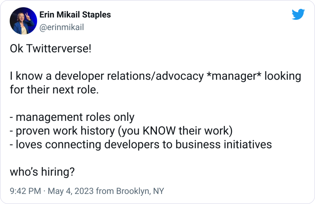 Erin Mikail Staples @erinmikail Ok Twitterverse! I know a developer relations/advocacy *manager* looking for their next role. - management roles only - proven work history (you KNOW their work) - loves connecting developers to business initiatives who’s hiring? Erin Mikail Staples @erinmikail Ok Twitterverse! I know a developer relations/advocacy *manager* looking for their next role. - management roles only - proven work history (you KNOW their work) - loves connecting developers to business initiatives who’s hiring?