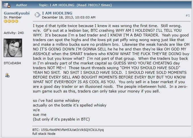 Author Topic: I AM HODLING (Read 780317 times) GameKyuubi Sr. Member I AM HODLING December 18, 2013, 10:03:03 AM I type d that tyitle twice because I knew it was wrong the first time. Still wrong w/e. GF's out at a lesbian bar, BTC crashing WHY AM I HOLDING? I'LL TELL YOU WHY. It's because I'm a bad trader and I KNOW I'M A BAD TRADER. Yeah you good traders can spot the highs and the lows pit pat piffy wing wong wang just like that and make a millino bucks sure no problem bro. Likewise the weak hands are like OH NO IT'S GOING DOWN I'M GONNA SELL he he he and then they're like OH GOD MY A------ when the SMART traders who KNOW WHAT THE F--- THEY'RE DOING buy back in but you know what? I'm not part of that group. When the traders buy back in I'm already part of the market capital so GUESS WHO YOU'RE CHEATING day traders NOT ME Those taunt threads saying "OHH YOU SHOULD HAVE SOLD YEAH NO S--- NO S--- I SHOULD HAVE SOLD. I SHOULD HAVE SOLD MOMENTS BEFORE EVERY SELL AND BOUGHT MOMENTS BEFORE EVERY BUY BUT YOU KNOW WHAT NOT EVERYBODY IS AS COOL AS YOU. You only sell in a bear market if you are a good day trader or an illusioned noob. The people inbetween hold. In a zero- sum game such as this, traders can only take your money if you sell Activity: 240 DTCXDASH so i've had some whiskey actually on the bottle it's spelled whisky w/e sue me (but only if it's payable in BTC) BTC: 15SLrNo6PKVfsH5JLtatJcVksQxCk1LXyq full stack Node