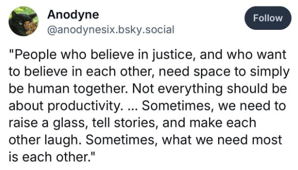 Social media post by Anodyne that reads: "People who believe in justice and want to believe in each other, need space to simply be human together. Not everything should be about productivity... sometimes we need to raise a glass, tell stories, and make each other laugh. Sometimes, what we need most is each other." Social media post by Anodyne that reads: "People who believe in justice and want to believe in each other, need space to simply be human together. Not everything should be about productivity... sometimes we need to raise a glass, tell stories, and make each other laugh. Sometimes, what we need most is each other."