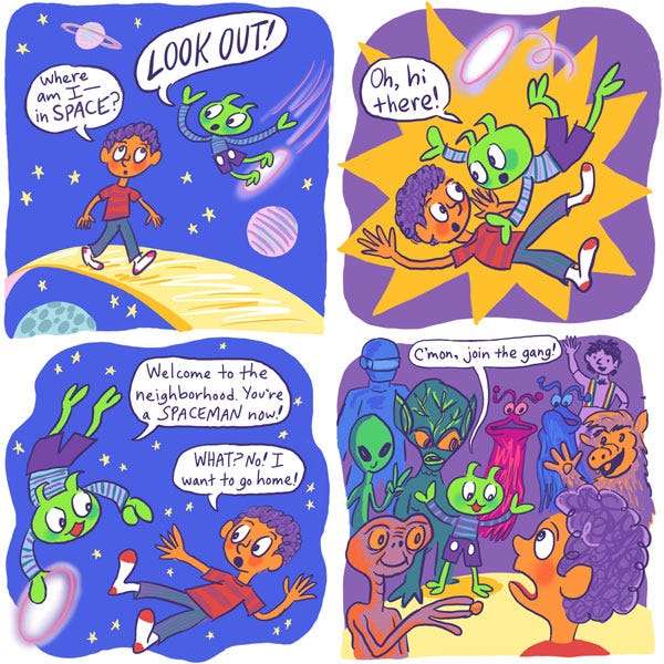It was nighttime and the stars were out in space, with some planets spinning around in the background. Walking along a floating gold path, Mark looked around and said: “Where am I— in SPACE?” Suddenly, Zark, riding his flying saucer, zoomed in towards Mark. “LOOK OUT!” Zark yelled, but he was too late. The two crashed into each other again. Then Zark noticed that it was Mark, saying, “Oh, hi there! Welcome to the neighborhood. You’re a SPACEMAN now!” Mark, now floating in space, protested: “WHAT? No! I want to go home!” He then noticed a large group of other aliens circling around them in many shapes and sizes. There were two aliens that looked like jellyfish, one pink and one blue. There was an orange alien with what looked like a pig’s head, and in the back, Mark noticed one that looked like a purple boy with rainbow overalls. Zark spread out his arms and exclaimed: “C’mon, join the gang!”