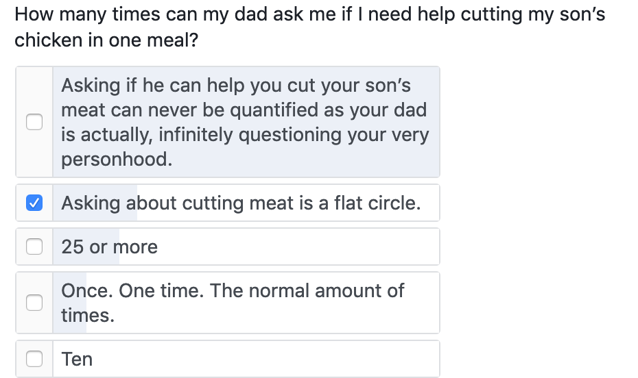 How many times can my dad ask me if I need help cutting my son's chicken in one meal? Asking if he can help you cut your son's meat can never be quantified as your dad is actually, infinitely questioning your very personhood. • Asking about cutting meat is a flat circle. 25 or more Once. One time. The normal amount of times. Ten How many times can my dad ask me if I need help cutting my son's chicken in one meal? Asking if he can help you cut your son's meat can never be quantified as your dad is actually, infinitely questioning your very personhood. • Asking about cutting meat is a flat circle. 25 or more Once. One time. The normal amount of times. Ten