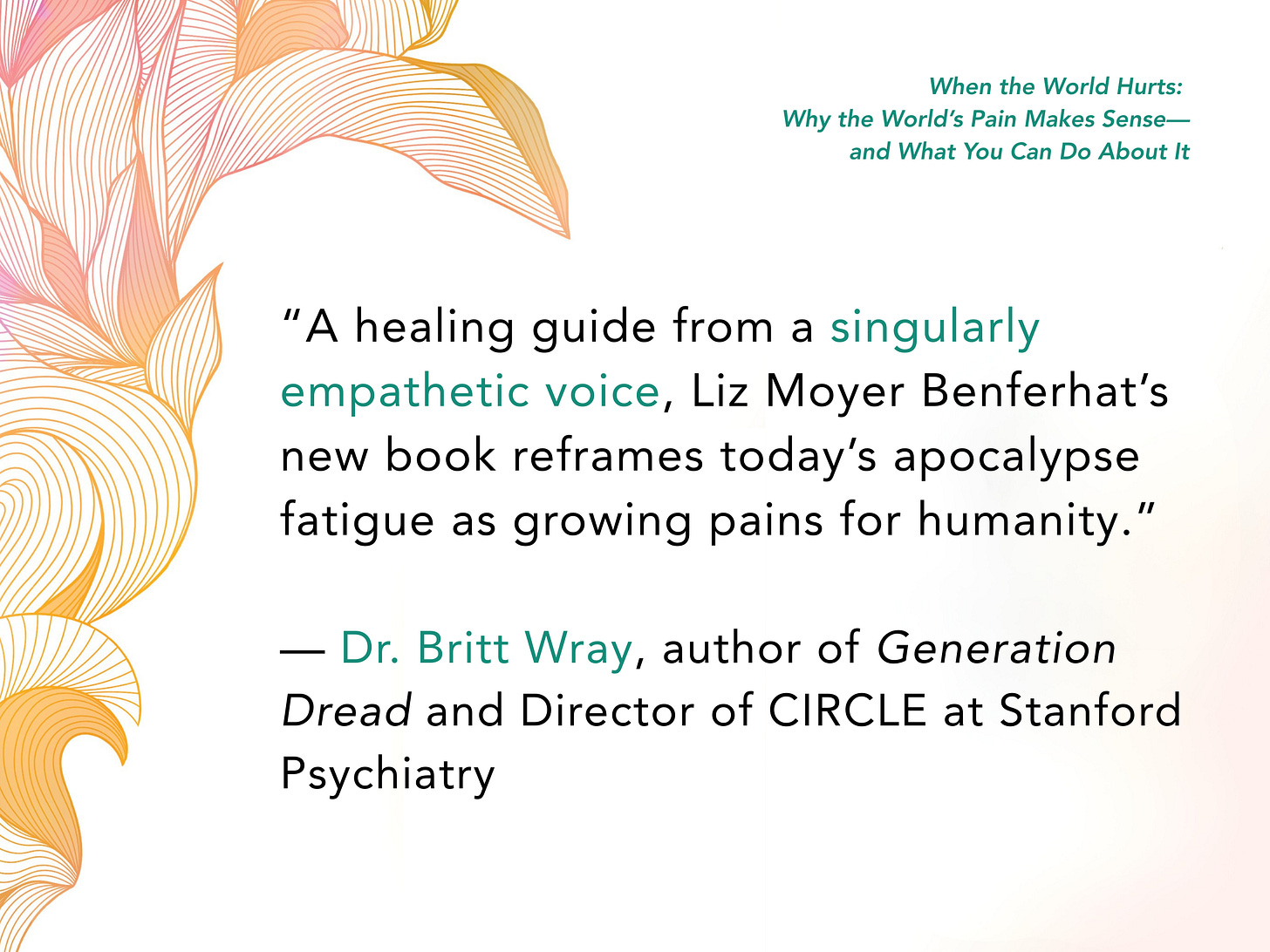 A healing guide from a singularly empathetic voice, Liz Moyer Benferhat’s new book reframes today’s apocalypse fatigue as growing pains for humanity. — Dr. Britt Wray, author of Generation Dread and Director of CIRCLE at Stanford Psychiatry