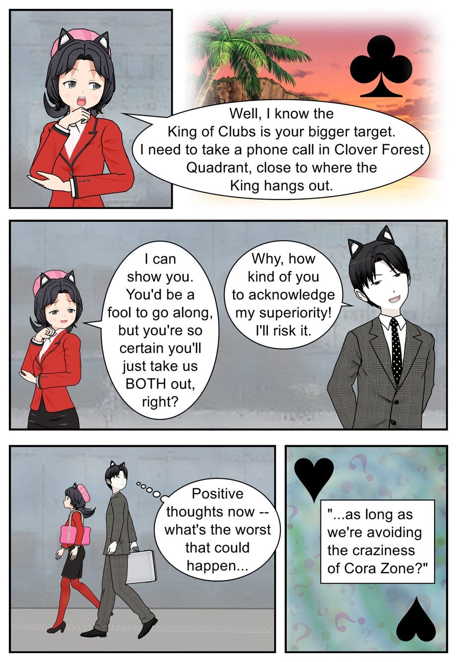 Well, I know the King of Clubs is your bigger target. I need to take a phone call in Clover Forest Quadrant, close to where the King hangs out. I can show you. You'd be a fool to go along, but you're so certain you'll just take us both out, right? Why, how kind of you to acknowledge my superiority! I'll risk it. Positive thoughts now — what's the worst that could happen, as long as we're avoiding the craziness of Cora Zone?