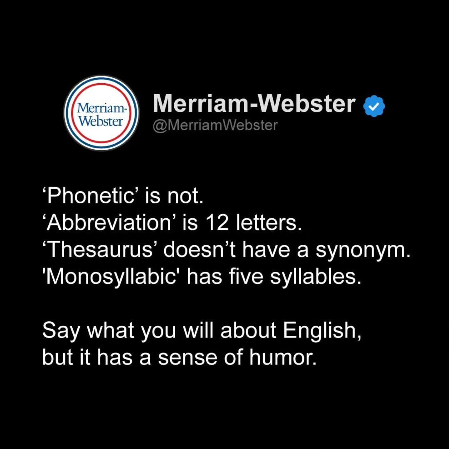 May be a meme of text that says 'Merriam- Webster Merriam-Webster Merriam- Webster 'Phonetic' is not. 'Abbreviation' is 12 letters. 'Thesaurus' doesn't have a synonym. 'Monosyllabic' has five syllables. Say what you will about English, but it has a sense of humor.'