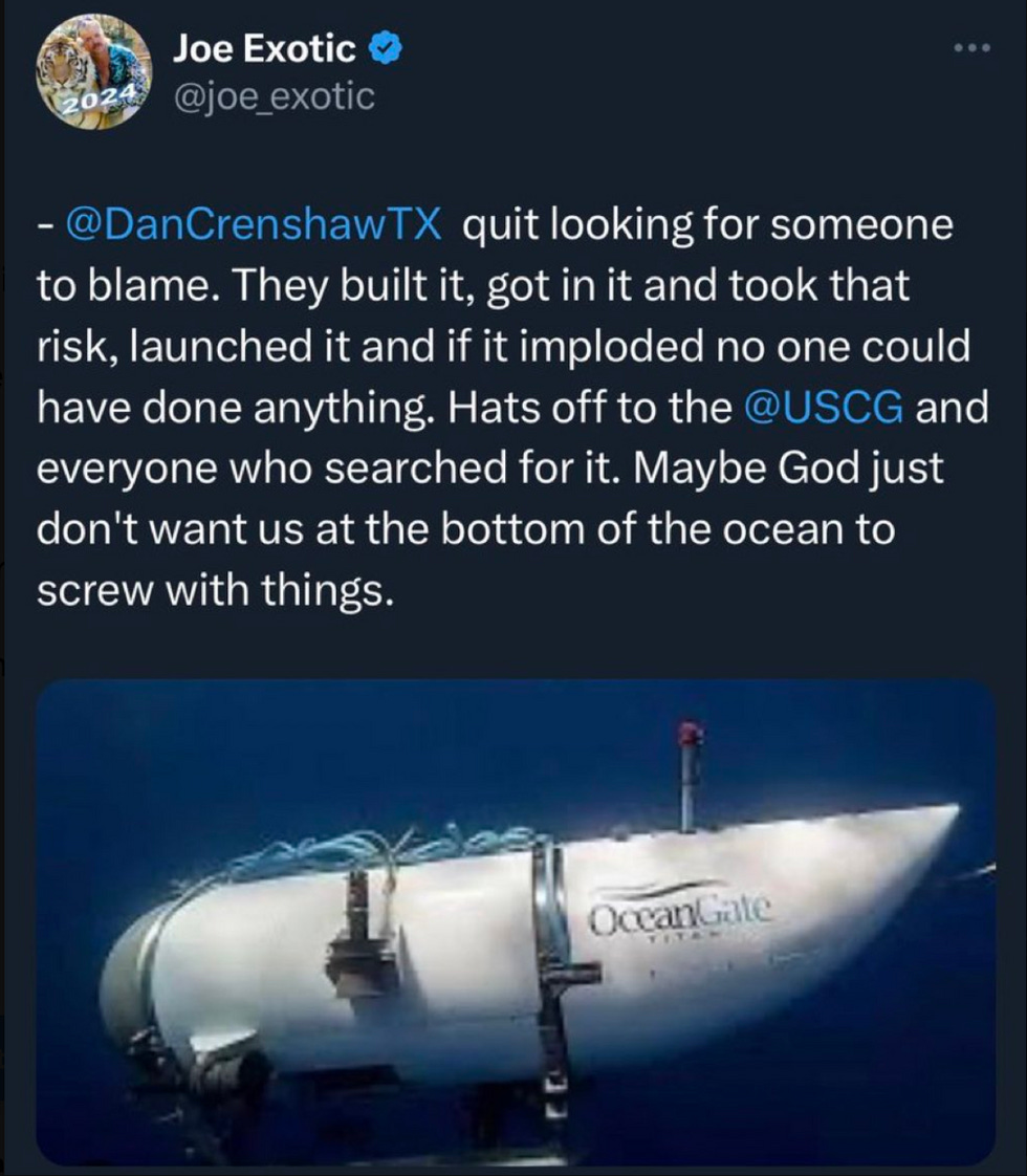 Joe Exotic tweet: - @DanCrenshawTX quit looking for someone to blame. They built it, got in it and took that risk, launched it and if it imploded no one could have done anything. Hats off to the @USCG and everyone who searched for it. Maybe God just don't want us at the bottom of the ocean to screw with things. Joe Exotic tweet: - @DanCrenshawTX quit looking for someone to blame. They built it, got in it and took that risk, launched it and if it imploded no one could have done anything. Hats off to the @USCG and everyone who searched for it. Maybe God just don't want us at the bottom of the ocean to screw with things.