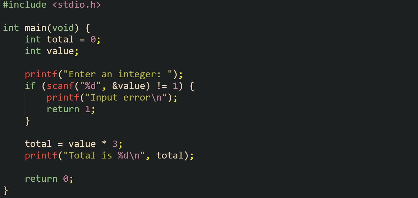#include <stdio.h>  int main(void) {     int total = 0;     int value;      printf("Enter an integer: ");     if (scanf("%d", &value) != 1) {         printf("Input error\n");         return 1;     }      total = value * 3;     printf("Total is %d\n", total);      return 0; }