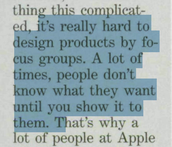 There's Sanity Returning. BusinessWeek (25. 5. 1998). Steve Jobs: „It’s really hard to design products by focus groups. A lot of times, people don’t know what they want until you show it to them.“ There's Sanity Returning. BusinessWeek (25. 5. 1998). Steve Jobs: „It’s really hard to design products by focus groups. A lot of times, people don’t know what they want until you show it to them.“