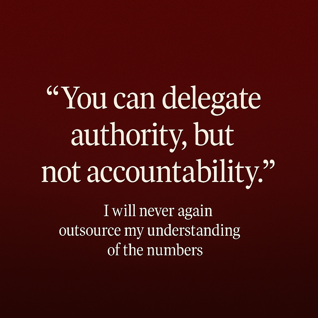 You can delegate authority, but not accountability. I will never again outsource my understanding of the numbers. You can delegate authority, but not accountability. I will never again outsource my understanding of the numbers.