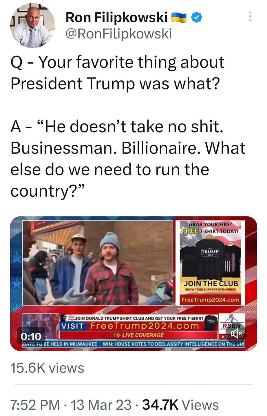 May be an image of 5 people, people standing and text that says '8:33 4G: 1 23% Tweet t7 You Retweeted Ron Filipkowski @RonFilipkowski Q- Your favorite thing about President Trump was what? A- "He doesn't take no shit. Businessman. Billionaire. What else do we need to run the country?" TRUMP CLUB mp2024.co VISIT FreeTrump2024.com 0:10 。 WIN: HOUSE 15.6K views LASSIFYNTELLIGENCE 7:52 PM 13 Mar 23 34.7K Views Tweet your reply'