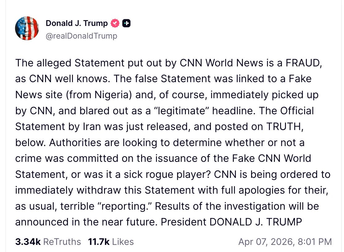 Donald J. Trump -+ @realDonaldTrump The alleged Statement put out by CNN World News is a FRAUD, as CNN well knows. The false Statement was linked to a Fake News site (from Nigeria) and, of course, immediately picked up by CNN, and blared out as a "legitimate” headline. The Official Statement by Iran was just released, and posted on TRUTH, below. Authorities are looking to determine whether or not a crime was committed on the issuance of the Fake CNN World Statement, or was it a sick rogue player? CNN is being ordered to immediately withdraw this Statement with full apologies for their, as usual, terrible "reporting." Results of the investigation will be announced in the near future. President DONALD J. TRUMP 3.34k ReTruths 11.7k Likes Apr 07, 2026, 8:01 PM