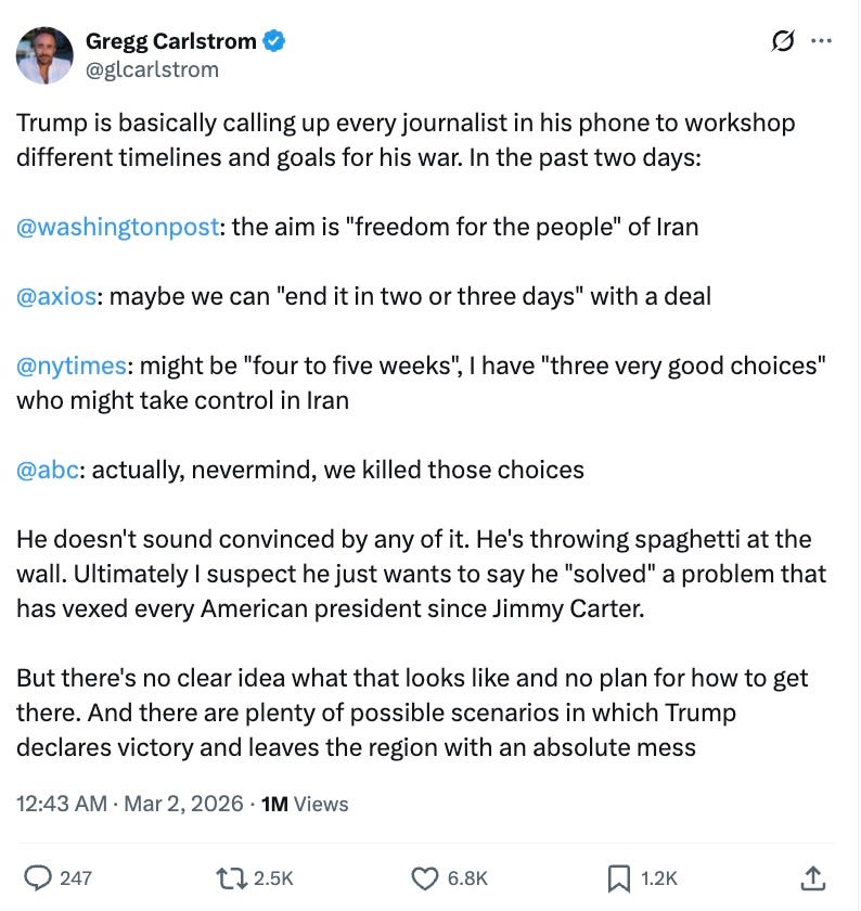 Gregg Carlstrom  @glcarlstrom  Trump is basically calling up every journalist in his phone to workshop different timelines and goals for his war. In the past two days: @washingtonpost: the aim is “freedom for the people” of Iran @axios: maybe we can “end it in two or three days” with a deal @nytimes: might be “four to five weeks”, I have “three very good choices” who might take control in Iran @abc: actually, nevermind, we killed those choices He doesn’t sound convinced by any of it. He’s throwing spaghetti at the wall. Ultimately I suspect he just wants to say he “solved” a problem that has vexed every American president since Jimmy Carter. But there’s no clear idea what that looks like and no plan for how to get there. And there are plenty of possible scenarios in which Trump declares victory and leaves the region with an absolute mess  12:43 AM · Mar 2, 2026·1M Views