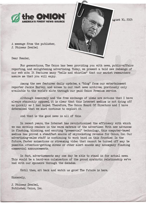 A letter from Onion publisher J. Phineas Zweibel on Onion letterhead, with a paper-clipped headshot of Zweibel. The text reads as follows: A message from the publisher, J. Phineas Zweibel. Dear Reader,  For generations, The Onion has been providing you with news, public-affairs reporting, and enlightening advertising. Today, we present a bold new redesign of our web site. It features many "bells and whistles" that our market researchers assure me that you will enjoy.  Among the new features: daily updates, a "blog" from our entertainment reporter Jackie Harvey, and access to our vast news archives, previously only available to the world's elite through our paid Onion Premium service.  Although democracy and the free exchange of ideas are notions that I have always staunchly opposed, it is clear that this Internet medium is not dying off as quickly as I had hoped. Therefore, The Onion Board Of Directors and I have determined that we must continue to exploit it.  And that is the good news in all of this.  In recent years, the Internet has revolutionized the efficiency with which we can employ readers in the warm embrace of the advertiser. With new advances in flashing, blinking, and exciting "premercial" technology, this computer-based medium has proved a steadfast source of skyrocketing revenue for Onion, Inc. Our advertising-sales staff is continuing to work hard on this frontier. In the future, faster animations or streaming video that cannot be turned off may be possible. Attention-getting sirens or other alert sounds may accompany flashing commercial announcements.  In fact, advertisements may one day be able to stand in for actual news. This would be a hard-won culmination of the proud symbiotic relationship we've had with our sponsors through the decades.  Until then, sit back and watch us grow! The future is here.  Sincerely,  J. Phineas Zweibel, Publisher, Onion, Inc.