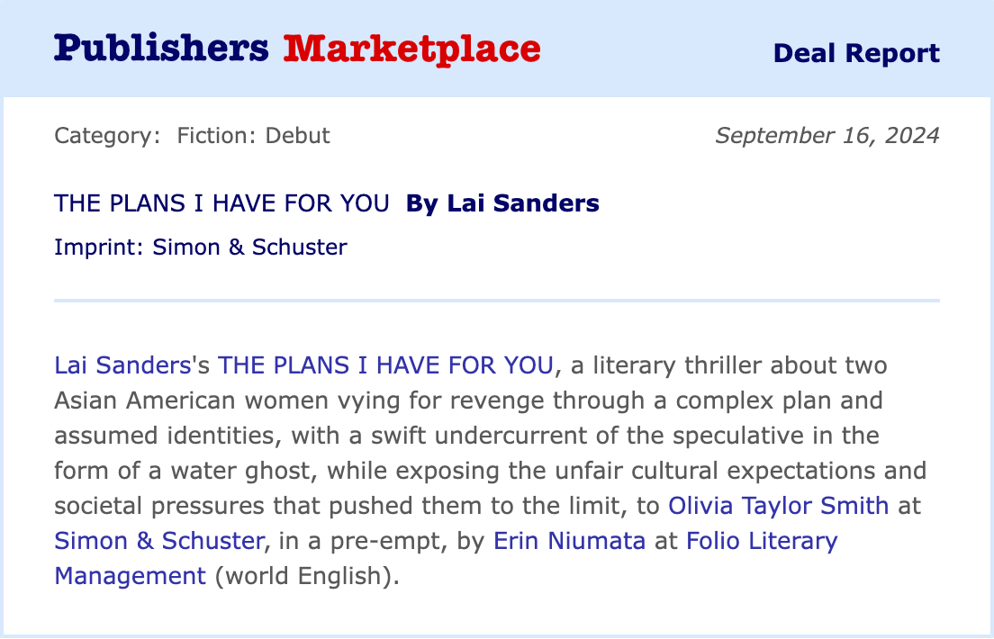 Publishers Marketplace Deal Report. Category: Fiction: Debut. September 16, 2024. The Plans I Have for You by Lai Sanders. Imprint: Simon & Schuster. Lai Sanders’s THE PLANS I HAVE FOR YOU, a literary thriller about two Asian American women vying for revenge through a complex plan and assumed identities, with a swift undercurrent of the speculative in the form of a water ghost, while exposing the unfair cultural expectations and societal pressures that pushed them to the limit, to Olivia Taylor Smith at Simon & Schuster, in a pre-empt, by Erin Niumata at Folio Literary Management (world English). Publishers Marketplace Deal Report. Category: Fiction: Debut. September 16, 2024. The Plans I Have for You by Lai Sanders. Imprint: Simon & Schuster. Lai Sanders’s THE PLANS I HAVE FOR YOU, a literary thriller about two Asian American women vying for revenge through a complex plan and assumed identities, with a swift undercurrent of the speculative in the form of a water ghost, while exposing the unfair cultural expectations and societal pressures that pushed them to the limit, to Olivia Taylor Smith at Simon & Schuster, in a pre-empt, by Erin Niumata at Folio Literary Management (world English).
