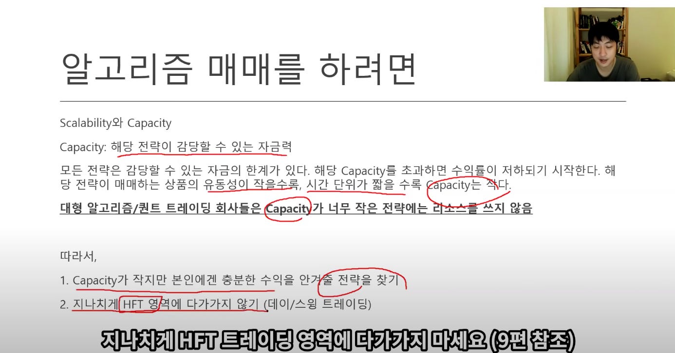 알고리즘 매매를 하려면
Scalability와 Capacity
Capacity: 해당 전략이 감당할 수 있는 자금력
모든 전략은 감당할 수 있는 자금의 한계가 있다. 해당 Capacity5 초과하면 수이률이 저하되기 시작한다. 해
당 전략이 매매하는 상품의 유동성이 작을수로, 시간 단위가 짧을수록 pacity는 卜.
아고己 즈 』트 트 0 c
따라서,
a aci 7 L 자으 어 느
0
*AXO 으
1. Capacity가 작지만 본인에겐 중분한 수익을 안
저 己수을 자 2
2. 다가가지 않기 (데이/스읭 트레이딩)
지나치게 HFT 트레이딩 영역에 다가가지 마세요 (9편 참조) 알고리즘 매매를 하려면
Scalability와 Capacity
Capacity: 해당 전략이 감당할 수 있는 자금력
모든 전략은 감당할 수 있는 자금의 한계가 있다. 해당 Capacity5 초과하면 수이률이 저하되기 시작한다. 해
당 전략이 매매하는 상품의 유동성이 작을수로, 시간 단위가 짧을수록 pacity는 卜.
아고己 즈 』트 트 0 c
따라서,
a aci 7 L 자으 어 느
0
*AXO 으
1. Capacity가 작지만 본인에겐 중분한 수익을 안
저 己수을 자 2
2. 다가가지 않기 (데이/스읭 트레이딩)
지나치게 HFT 트레이딩 영역에 다가가지 마세요 (9편 참조)