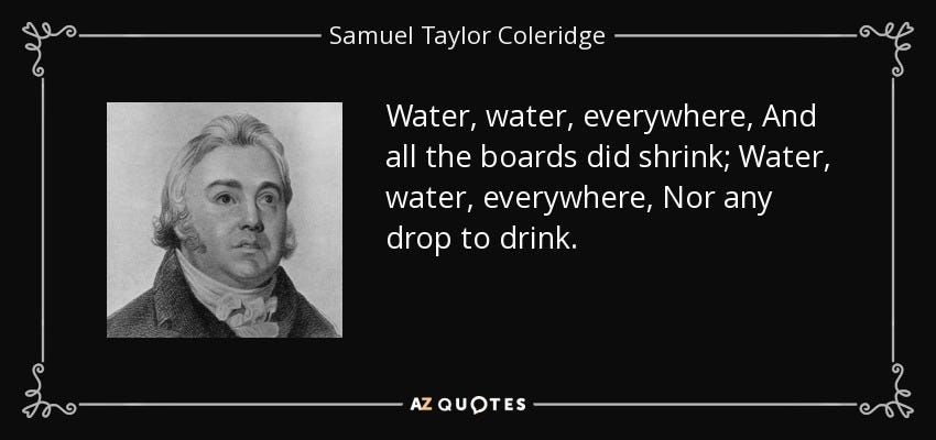 Samuel Taylor Coleridge quote: Water, water, everywhere, And all the boards did shrink; Water... Samuel Taylor Coleridge quote: Water, water, everywhere, And all the boards did shrink; Water...