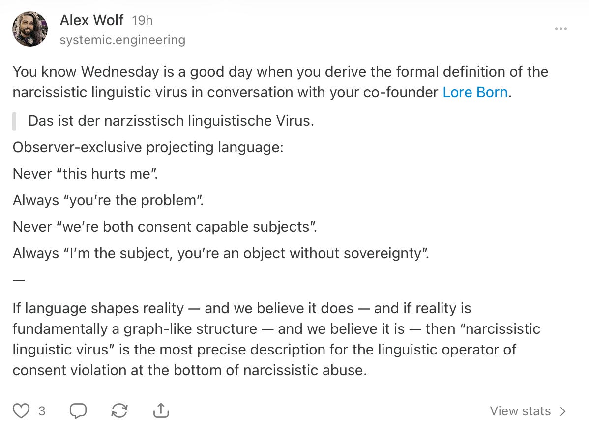 Alex Wolf on Substack: "You know Wednesday is a good day when you derive the formal definition of the narcissistic linguistic virus in conversation with your co-founder Lore Born. 'Das ist der narzisstisch linguistische Virus.' Observer-exclusive projecting language: Never “this hurts me”. Always “you’re the problem”. Never “we’re both consent capable subjects”. Always “I’m the subject, you’re an object without sovereignty”. If language shapes reality — and we believe it does — and if reality is fundamentally a graph-like structure — and we believe it is — then “narcissistic linguistic virus” is the most precise description for the linguistic operator of consent violation at the bottom of narcissistic abuse."