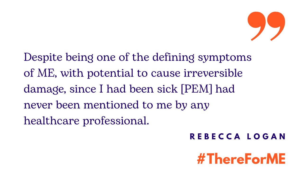 Quote from Rebecca Logan: "Despite being one of the defining symptoms of ME, with potential to cause irreversible damage, since I had been sick [PEM] had never been mentioned to me by any healthcare professional.” Underneath #ThereForMe is written in bold orange text.