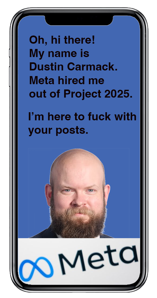 Photo of Project 2025 goon Dustin Carmack on a phone screen with the Meta logo. He says: Oh, hi there! My name is Dustin Carmack. Meta hired me
out of Project 2025. I’m here to fuck with your posts. Photo of Project 2025 goon Dustin Carmack on a phone screen with the Meta logo. He says: Oh, hi there! My name is Dustin Carmack. Meta hired me
out of Project 2025. I’m here to fuck with your posts.