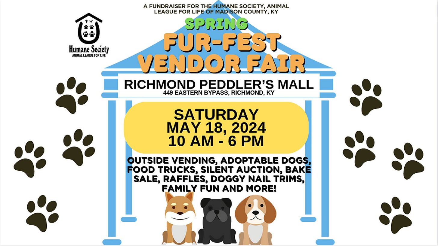 May be a doodle of dog and text that says 'Humane Society EAGUE A FUNDRAISER FOR THE HUMANE SOCIETY. ANIMAL LEAGUE FOR MADISON COUNTY, KY SPRING FUR-FEST VENDOR FAIR RICHMOND PEDDLER'S MALL 449 EASTERN BYPASS, RICHMOND, KY SATURDAY MAY 18, 2024 10 AM -6 PM OUTSIDE VENDING, ADOPTABLE DOGS, FOOD TRUCKS, SILENT AUCTION, BAKE SALE, RAFFLES, DOGGY NAIL TRIMS, FAMILY FUN AND MORE!'