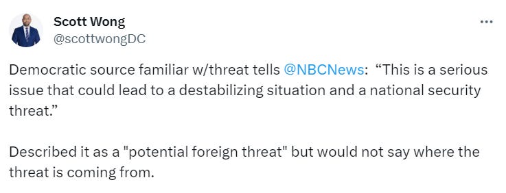 Democratic source familiar w/threat tells @NBCNews : “This is a serious issue that could lead to a destabilizing situation and a national security threat.” Described it as a "potential foreign threat" but would not say where the threat is coming from. Democratic source familiar w/threat tells @NBCNews : “This is a serious issue that could lead to a destabilizing situation and a national security threat.” Described it as a "potential foreign threat" but would not say where the threat is coming from.