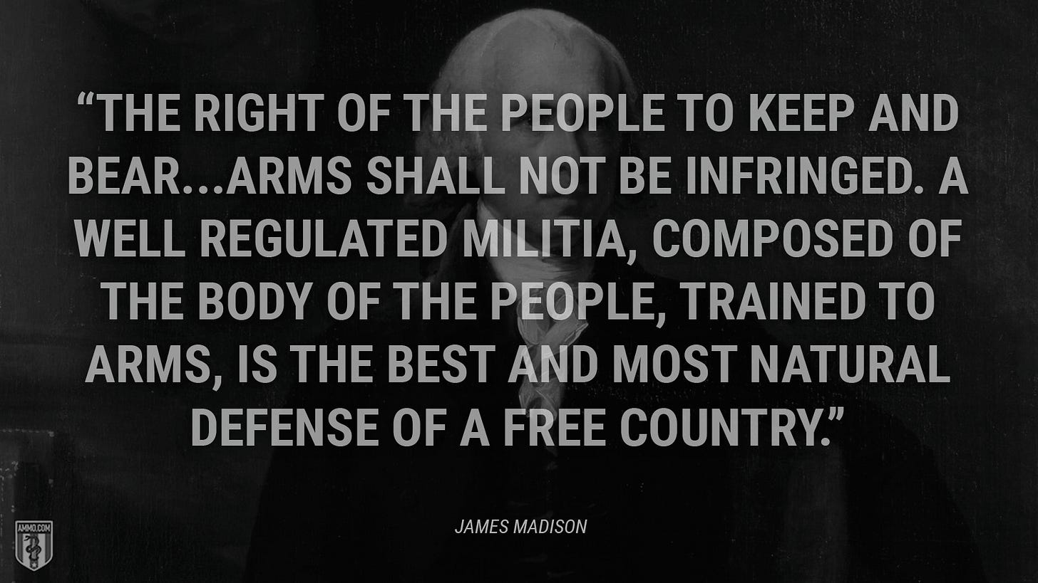 “The right of the people to keep and bear...arms shall not be infringed. A well regulated militia, composed of the body of the people, trained to arms, is the best and most natural defense of a free country.” - James Madison
