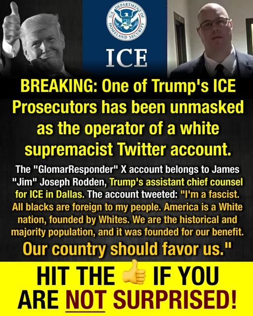 May be an image of 2 people and text that says 'DEPARTMENT DEPAR TMENT 1 음 PAUTILAND AIECUAND ICE BREAKING: One of Trump's ICE Prosecutors has been unmasked as the operator of a white supremacist Twitter account. The "GlomarResponder" X account belongs to James "Jim" Joseph Rodden, Trump's assistant chief counsel for ICE in Dallas. The account tweeted: 'ጠ a fascist. All blacks are foreign to my people. America is a White nation, founded by Whites. We are the historical and majority population, and it was founded for our benefit. Our country should favor us." HIT THE IF YOU ARE NOT SURPRISED!'