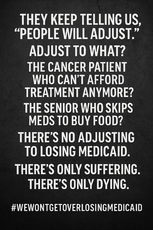 May be an image of hospital and text that says 'THEY KEEP TELLING US, "PEOPLE WILL ADJUST." ADJUST TO WHAT? E CANCER PATIENT WHO CAN'T AFFORD TREATMENT ANYMORE? E SENIOR WHO SKIPS MEDS TO BUY FOOD? THERE'S NO ADJUSTING TO LOSING MEDICAID. THERE'S ONLY SUFFERING. THERE'S ONLY DYING. #WEWONTCETOVERLOSINGMEDICAID'