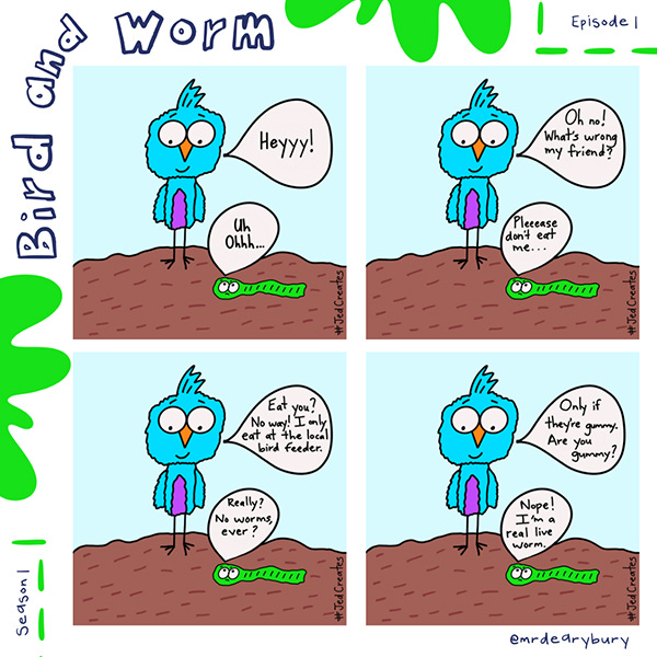Bird looks down at worm and says, “Heyyy!” The worm says, “Uh, ohhh…” The worm begs Bird not to eat him. Bird says, “Eat you? No way! I only eat at the local bird feeder.” The worm says, “Really? No worms, ever?” Bird says, “Only if they are gummy. Are you gummy?” Worm says, “Nope! I’m a real live worm.”