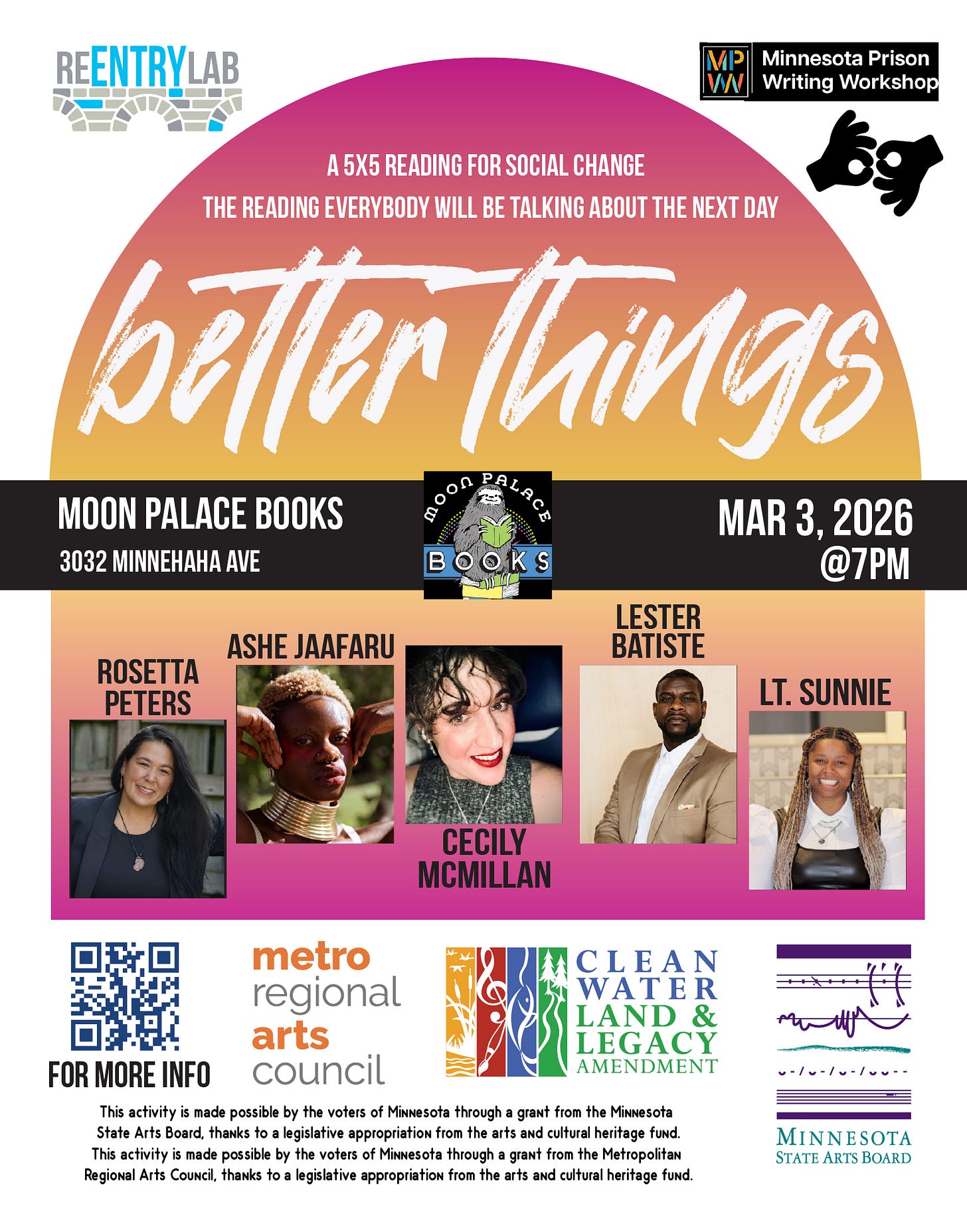 Flyer with text reading: “Better Things - a 5x5 reading for social change - the reading everybody will be talking about the next day. Moon Palace Books, 3032 Minnehaha Avenue, March 3rd, 2026, 7 pm.” Small photos of each of five readers, labeled by name: Rosetta Peters, Ashe Jaafaru, Cecily McMillan, Lester Batiste, and Lt. Sunnie. Flyer with text reading: “Better Things - a 5x5 reading for social change - the reading everybody will be talking about the next day. Moon Palace Books, 3032 Minnehaha Avenue, March 3rd, 2026, 7 pm.” Small photos of each of five readers, labeled by name: Rosetta Peters, Ashe Jaafaru, Cecily McMillan, Lester Batiste, and Lt. Sunnie.