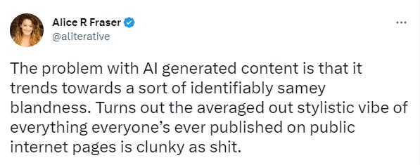 Alice R Fraser on Twitter: The problem with AI generated content is that it trends towards a sort of identikit samey blandness. Turns out the average vibe of everything everyone's ever published on public internet pages is clunky as shit. Alice R Fraser on Twitter: The problem with AI generated content is that it trends towards a sort of identikit samey blandness. Turns out the average vibe of everything everyone's ever published on public internet pages is clunky as shit.