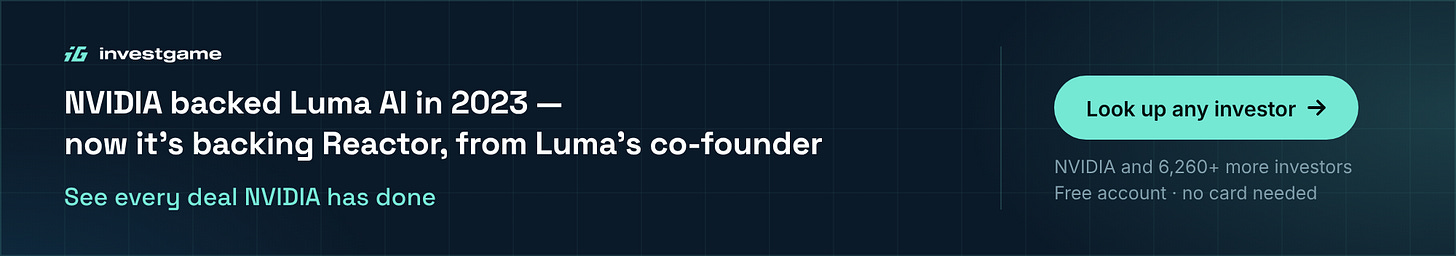 InvestGame banner: NVIDIA backed Luma AI in 2023 — now it's backing Reactor, from Luma's co-founder. See every deal NVIDIA has done. Look up any investor: NVIDIA and 6,260+ more investors, free account, no card needed. InvestGame banner: NVIDIA backed Luma AI in 2023 — now it's backing Reactor, from Luma's co-founder. See every deal NVIDIA has done. Look up any investor: NVIDIA and 6,260+ more investors, free account, no card needed.