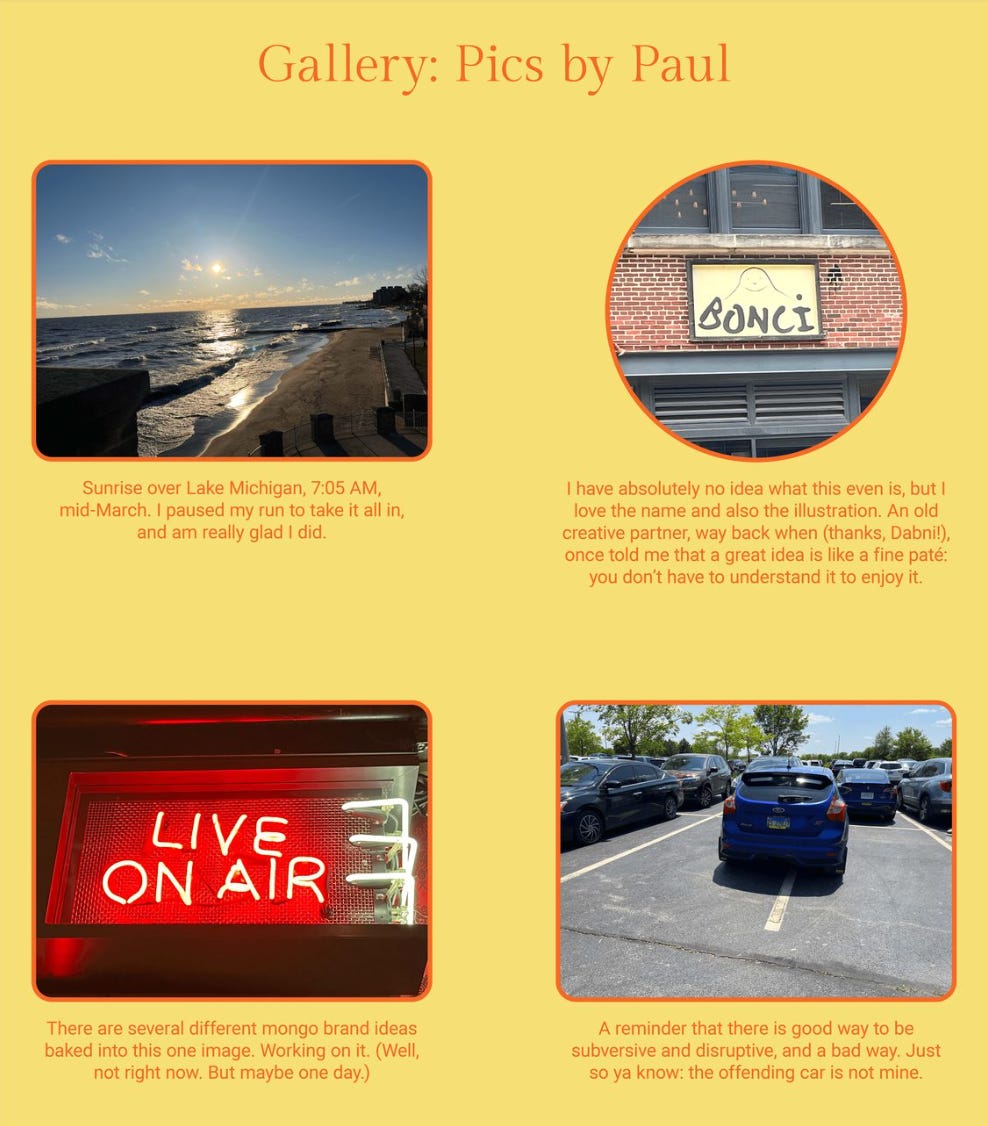 The image is a collection titled "Gallery: Pics by Paul" and features four photographs each with a caption.

The top left photo shows a sunrise over Lake Michigan at 7:05 AM in mid-March. The caption reflects Paul's moment of pause during his run to appreciate the view, expressing gladness for doing so.

The top right photo is of a sign with the word "BONCI" on it. Paul expresses he has no idea what the event is but appreciates the name and illustration. He recalls a saying by an old creative partner, Dabni, that a great idea is like fine pâté: you don't have to understand it to enjoy it.

The bottom left photo displays a red illuminated sign saying "LIVE ON AIR." The caption suggests that the image contains multiple brand ideas that Paul is considering, but not at the current moment.

The bottom right photo shows a car parked in a way that takes up two parking spaces in a parking lot. The caption is a reminder that there is a good and bad way to be subversive and disruptive, noting that the offending car is not Paul's.

The text within the image reads:
"Gallery: Pics by Paul

Sunrise over Lake Michigan, 7:05 AM, mid-March. I paused my run to take it all in, and am really glad I did.

I have absolutely no idea what this event is, but I love the name and also the illustration. An old creative partner, way back when (thanks, Dabni!), once told me that a great idea is like a fine pâté: you don’t have to understand it to enjoy it.

There are several different mongo brand ideas baked into this one image. Working on it. (Well, not right now. But maybe one day.)

A reminder that there is a good way to be subversive and disruptive, and a bad way. Just so ya know: the offending car is not mine."