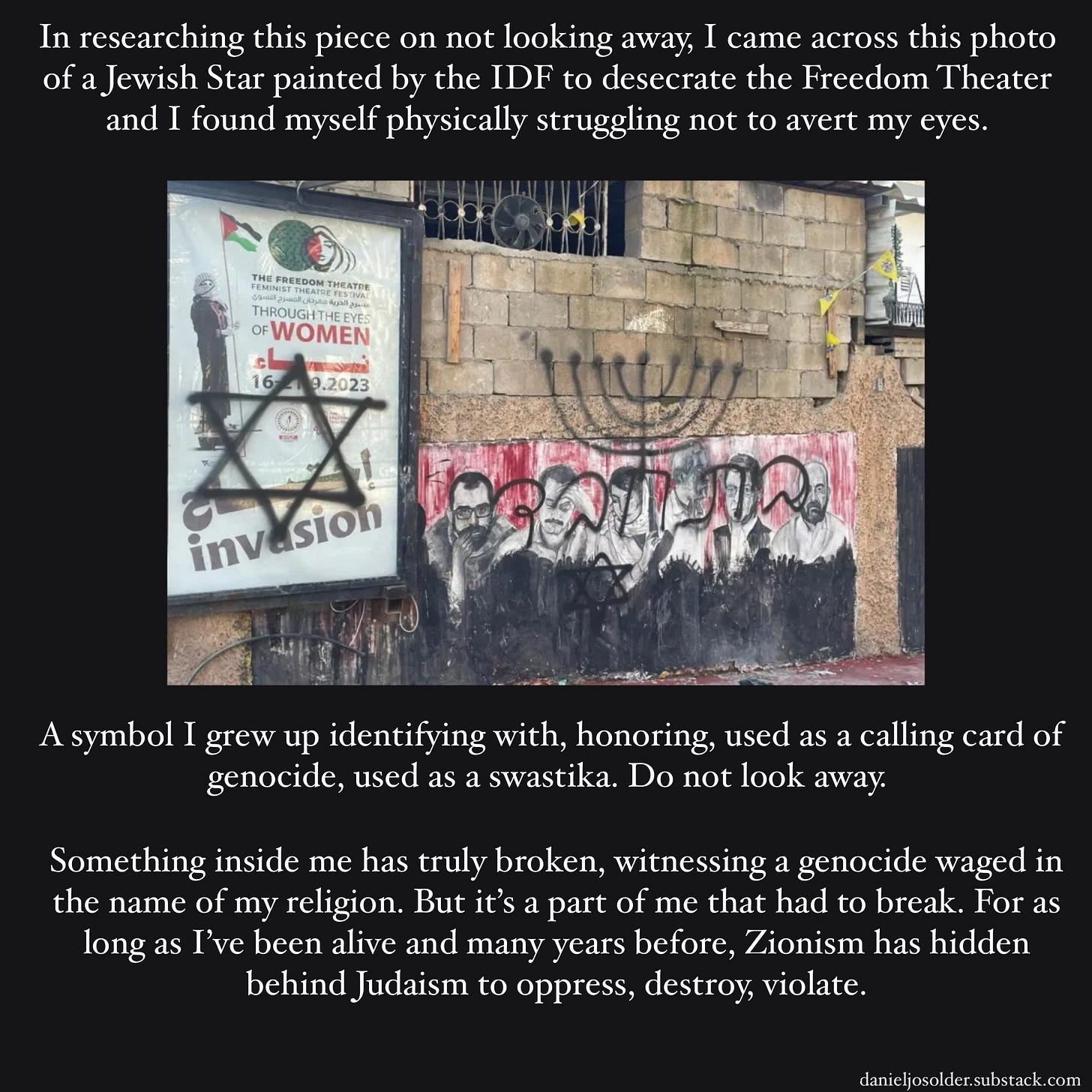 In researching this piece on not looking away, I came across this photo of a Jewish Star painted by the IDF to desecrate The Freedom Theater and I found myself physically struggling not to avert my eyes. A symbol I grew up identifying with, honoring, used as a calling card of genocide, used as a swastika. Do not look away. Something inside me has truly broken, witnessing a genocide waged in the name of my religion. But it's a part of me that had to break. For as long as I've been alive and many years before, Zionism has hidden behind Judaism to oppress, destroy, violate. Image description: A picture of the outside of The Freedom Theater. Spray painted in black paint is the Jewish Star and a Menorah. 