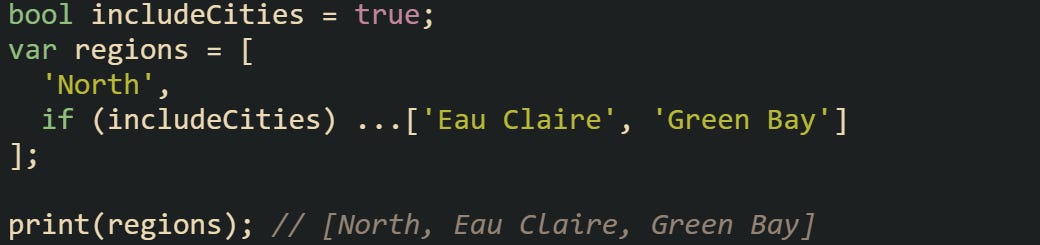 bool includeCities = true; var regions = [   'North',   if (includeCities) ...['Eau Claire', 'Green Bay'] ];  print(regions); // [North, Eau Claire, Green Bay]