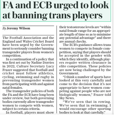 FA and ECB urged to look at banning trans players The Daily Telegraph20 Mar 2024By Jeremy Wilson The Football Association and the England and Wales Cricket Board have been urged by the Government to seriously consider banning transgender players from women’s competition.  In a continuation of a policy that was first set out by Nadine Dorries in 2022, Culture Secretary Lucy Frazer suggested that football and cricket must follow athletics, cycling, swimming and rugby in preventing transgender women from participating with and against natal females.  The transgender policies of both the FA and the ECB have long been under review, but both governing bodies currently allow transgender women to compete with women, subject to certain criteria.  In football, players must show their testosterone levels are “within natal female range for an appropriate length of time so as to minimise any potential advantage” and there are annual checks.  The ECB’S guidance allows trans women to compete in female competition, saying that players should be accepted in the gender with which they identify, although players require written clearance in elite competition. These policies are now being challenged by the Government.  “I think a number of sports have looked at this very carefully and come to the decision that it’s not appropriate to have women competing against people who are not biologically women,” Frazer told Sky News.  “We’ve seen that in rowing. We’ve seen that in swimming. I would encourage other sporting bodies to look at that carefully.”  Article Name:FA and ECB urged to look at banning trans players Publication:The Daily Telegraph Author:By Jeremy Wilson Start Page:3 End Page:3
