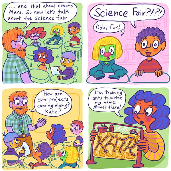 The science teacher says, “...and that about covers Mars. So now let’s talk about the science fair.” Mark and Zark sit up and say, “Science fair? Ooh, fun!” The science teacher says, “How are your projects coming along? Kate?” Kate holds up an ant farm and says, “I’m training ants to write my name. Almost there!” The ant farm has tunnels shaped like the name “Kate”.